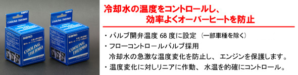 【冷却水の温度をコントロールし、効率よくオーバーヒートを防止】・パルプ関西弁温度68度に設定（REエンジン用は75度）・フローコントロールバルブ採用　冷却水の急激な温度変化を防止し、エンジンを保護します。・温度変化に対しリニアに作動、水温を的確にコントロール。