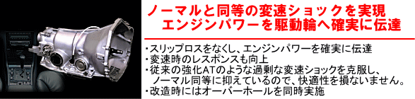【ノーマルと同等の変速ショックを実現 エンジンパワーを駆動輪へ確実に伝達】・スリップロスをなくし、エンジンパワーを確実に伝達・変速時のレスポンスも向上・従来の強化ATのような過剰な変速ショックを克服し、ノーマル同等に抑えているので、快適性を損ないません。・改造時にはオーバーホールを同時実施